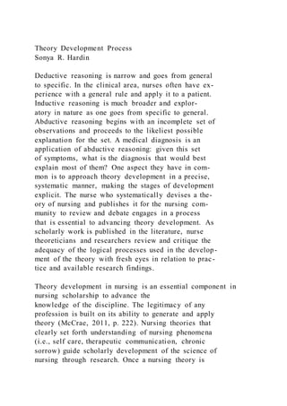 Theory Development Process
Sonya R. Hardin
Deductive reasoning is narrow and goes from general
to specific. In the clinical area, nurses often have ex-
perience with a general rule and apply it to a patient.
Inductive reasoning is much broader and explor-
atory in nature as one goes from specific to general.
Abductive reasoning begins with an incomplete set of
observations and proceeds to the likeliest possible
explanation for the set. A medical diagnosis is an
application of abductive reasoning: given this set
of symptoms, what is the diagnosis that would best
explain most of them? One aspect they have in com-
mon is to approach theory development in a precise,
systematic manner, making the stages of development
explicit. The nurse who systematically devises a the-
ory of nursing and publishes it for the nursing com-
munity to review and debate engages in a process
that is essential to advancing theory development. As
scholarly work is published in the literature, nurse
theoreticians and researchers review and critique the
adequacy of the logical processes used in the develop-
ment of the theory with fresh eyes in relation to prac-
tice and available research findings.
Theory development in nursing is an essential component in
nursing scholarship to advance the
knowledge of the discipline. The legitimacy of any
profession is built on its ability to generate and apply
theory (McCrae, 2011, p. 222). Nursing theories that
clearly set forth understanding of nursing phenomena
(i.e., self care, therapeutic communication, chronic
sorrow) guide scholarly development of the science of
nursing through research. Once a nursing theory is
 