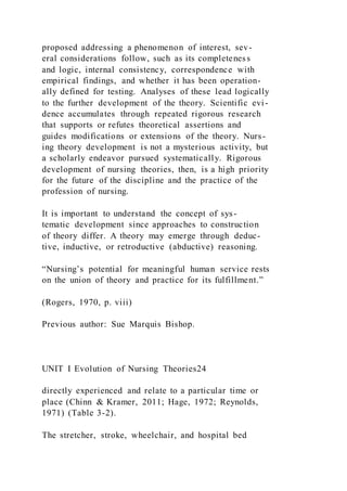 proposed addressing a phenomenon of interest, sev-
eral considerations follow, such as its completeness
and logic, internal consistency, correspondence with
empirical findings, and whether it has been operation-
ally defined for testing. Analyses of these lead logically
to the further development of the theory. Scientific evi -
dence accumulates through repeated rigorous research
that supports or refutes theoretical assertions and
guides modifications or extensions of the theory. Nurs-
ing theory development is not a mysterious activity, but
a scholarly endeavor pursued systematically. Rigorous
development of nursing theories, then, is a high priority
for the future of the discipline and the practice of the
profession of nursing.
It is important to understand the concept of sys-
tematic development since approaches to construction
of theory differ. A theory may emerge through deduc-
tive, inductive, or retroductive (abductive) reasoning.
“Nursing’s potential for meaningful human service rests
on the union of theory and practice for its fulfillment.”
(Rogers, 1970, p. viii)
Previous author: Sue Marquis Bishop.
UNIT I Evolution of Nursing Theories24
directly experienced and relate to a particular time or
place (Chinn & Kramer, 2011; Hage, 1972; Reynolds,
1971) (Table 3-2).
The stretcher, stroke, wheelchair, and hospital bed
 