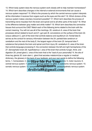13. Which body system does the nervous system work closely with to help maintain homeostasis?
14. Which term describes changes in the internal or external environments that can cause a
nervous system response? 15. What is the process by which the central nervous system interprets
all the information it receives from organs such as the eyes and the skin? 16. Which division of the
nervous system makes voluntary movement possible? 17. Which term describes the process of
transmitting nerve impulses from the brain and spinal cord to all other parts of the body? 18. What
is the difference between gray matter and white matter? 19. Which term describes the connective
tissues that surround the CNS? Match each of the following terms related to the brain with the
correct meaning. You will not use all of the mentings. 20. cerebrum A. area of the brain that
processes stimuli related to touch and 21. gyri pain B. convolutions on the surface of the brain 22.
corpus callosum C. part of the brain that controls balance and equilibrium 23. frontal lobe D.
serves as the conduit for sensory information between the 24. parietal lobe cerebrum or
cerebellum and the rest of the body E. the largest region of the brain 25. temporal lobe F.
substance that protects the brain and spinal cord from injury 26. cerebellum G. area of the brain
that controls language processing H. the connection between the left and right hemispheres of the
27. diencephalon brain 28. hypothalamus I. area of the brain that controls hunger, thirst, and
digestion 29. pineal gland J. area of the brain that is the "seat of your personality" K. the site of
three key glands 30. brain stem L. gland that secretes melatoninUse a regular or medical
dictionary, the glossary in the back of your textbook, and your own words to define the following
terms. 1. homeostasis: 2. neurons: 3. neuroglial cells: 4. sensory neurons: 5. motor neurons: 6.
central nervous system: 7. peripheral nervous system: 8. reflex: 9. autonomic nervous system: 10.
somatic nervous system: 11. sympathetic nervous system: 12. parasympathetic nervous system:
 