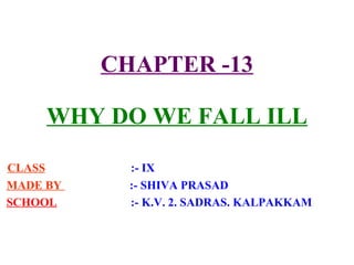 CHAPTER -13
WHY DO WE FALL ILL
CLASS :- IX
MADE BY :- SHIVA PRASAD
SCHOOL :- K.V. 2. SADRAS. KALPAKKAM
 