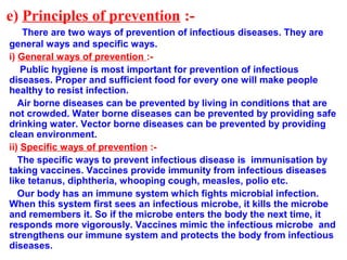 e) Principles of prevention :-
There are two ways of prevention of infectious diseases. They are
general ways and specific ways.
i) General ways of prevention :-
Public hygiene is most important for prevention of infectious
diseases. Proper and sufficient food for every one will make people
healthy to resist infection.
Air borne diseases can be prevented by living in conditions that are
not crowded. Water borne diseases can be prevented by providing safe
drinking water. Vector borne diseases can be prevented by providing
clean environment.
ii) Specific ways of prevention :-
The specific ways to prevent infectious disease is immunisation by
taking vaccines. Vaccines provide immunity from infectious diseases
like tetanus, diphtheria, whooping cough, measles, polio etc.
Our body has an immune system which fights microbial infection.
When this system first sees an infectious microbe, it kills the microbe
and remembers it. So if the microbe enters the body the next time, it
responds more vigorously. Vaccines mimic the infectious microbe and
strengthens our immune system and protects the body from infectious
diseases.
 