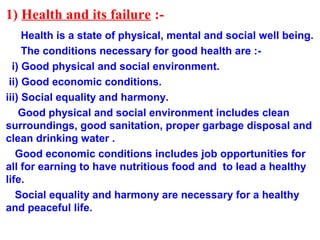 1) Health and its failure :-
Health is a state of physical, mental and social well being.
The conditions necessary for good health are :-
i) Good physical and social environment.
ii) Good economic conditions.
iii) Social equality and harmony.
Good physical and social environment includes clean
surroundings, good sanitation, proper garbage disposal and
clean drinking water .
Good economic conditions includes job opportunities for
all for earning to have nutritious food and to lead a healthy
life.
Social equality and harmony are necessary for a healthy
and peaceful life.
 