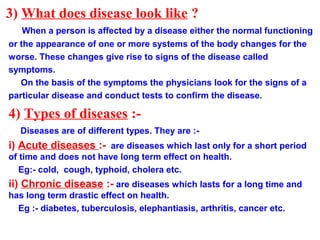 3) What does disease look like ?
When a person is affected by a disease either the normal functioning
or the appearance of one or more systems of the body changes for the
worse. These changes give rise to signs of the disease called
symptoms.
On the basis of the symptoms the physicians look for the signs of a
particular disease and conduct tests to confirm the disease.
4) Types of diseases :-
Diseases are of different types. They are :-
i) Acute diseases :- are diseases which last only for a short period
of time and does not have long term effect on health.
Eg:- cold, cough, typhoid, cholera etc.
ii) Chronic disease :- are diseases which lasts for a long time and
has long term drastic effect on health.
Eg :- diabetes, tuberculosis, elephantiasis, arthritis, cancer etc.
 