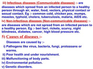 iii) Infectious diseases (Communicable diseases) :- are
diseases which spread from an infected person to a healthy
person through air, water, food, vectors, physical contact or
sexual contact. Eg :- common cold, chicken pox, mumps,
measles, typhoid, cholera, tuberculosis, malaria, AIDS etc.
iv) Non-infectious diseases (Non-communicable diseases) :-
are diseases which are not spread from an infected person to
a healthy person. Eg :- beri beri, rickets, scurvy, night
blindness, diabetes, cancer, high blood pressure etc.
5) Causes of diseases :-
Diseases are caused by :-
i) Pathogens like virus, bacteria, fungi, protozoans or
worms.
ii) Poor health and under nourishment.
iii) Malfunctioning of body parts.
iv) Environmental pollution.
v) Genetic disorders.
 