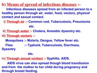 b) Means of spread of infectious diseases :-
Infectious diseases spread from an infected person to a
healthy person through air, water, food, vectors, physical
contact and sexual contact.
i) Through air :- Common cod, Tuberculosis, Pneumonia
etc.
ii) Through water :- Cholera, Amoebic dysentry etc.
iii) Through vectors :-
Mosquitoes :- Malaria, Dengue, Yellow fever etc.
Flies :- Typhoid, Tuberculosis, Diarrhoea,
Dysentry
etc.
iv) Through sexual contact :- Syphilis, AIDS.
AIDS virus can also spread though blood transfusion
and from the mother to her child during pregnancy and
through breast feeding.
 