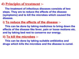 d) Principles of treatment :-
The treatment of infectious diseases consists of two
steps. They are to reduce the effects of the disease
(symptoms) and to kill the microbes which caused the
disease.
i) To reduce the effects of the disease :-
This can be done by taking medicines to bring down the
effects of the disease like fever, pain or loose motions etc.
and by taking bed rest to conserve our energy.
ii) To kill the microbes :-
This can be done by taking suitable antibiotics and
drugs which kills the microbes and the disease is cured.
 