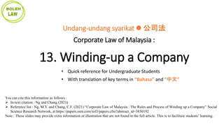 You can cite this information as follows :
 In-text citation : Ng and Chang (2021)
 Reference list : Ng, M.Y. and Chang, C.F. (2021) “Corporate Law of Malaysia : The Rules and Process of Winding up a Company” Social
Science Research Network, at https://papers.ssrn.com/sol3/papers.cfm?abstract_id=3830192
Note : These slides may provide extra information or illustration that are not found in the full article. This is to facilitate students’ learning.
Undang-undang syarikat  公司法
Corporate Law of Malaysia :
13. Winding-up a Company
• Quick reference for Undergraduate Students
• With translation of key terms in “Bahasa” and “中文”
 