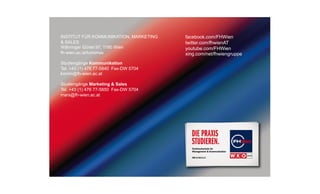 INSTITUT FÜR KOMMUNIKATION, MARKETING
& SALES
Währinger Gürtel 97, 1180 Wien
fh-wien.ac.at/kommas
Studiengänge Kommunikation
Tel. +43 (1) 476 77-5840 Fax-DW 5704
komm@fh-wien.ac.at
Studiengänge Marketing & Sales
Tel. +43 (1) 476 77-5850 Fax-DW 5704
mars@fh-wien.ac.at

facebook.com/FHWien
twitter.com/fhwienAT
youtube.com/FHWien
xing.com/net/fhwiengruppe

 