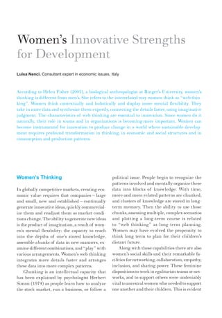 Women’s Thinking
In globally competitive markets, creating eco-
nomic value requires that companies – large
and small, new and established – continually
generate innovative ideas, quickly commercial-
ize them and readjust them as market condi-
tions change. The ability to generate new ideas
is the product of imagination, a result of wom-
en’s mental flexibility: the capacity to reach
into the depths of one’s stored knowledge,
assemble chunks of data in new manners, ex-
amine different combinations, and “play” with
various arrangements. Women’s web thinking
integrates more details faster and arranges
these data into more complex patterns.
Chunking is an intellectual capacity that
has been explained by psychologist Herbert
Simon (1974) as people learn how to analyze
the stock market, run a business, or follow a
Women’s Innovative Strengths
for Development
Luisa Nenci. Consultant expert in economic issues, Italy
According to Helen Fisher (2005), a biological anthropologist at Rutger’s University, women’s
thinking is different from men’s. She refers to the interrelated way women think as “web thin-
king”. Women think contextually and holistically and display more mental flexibility. They
take in more data and synthesize them expertly, connecting the details faster, using imaginative
judgment. The characteristics of web thinking are essential to innovation. Since women do it
naturally, their role in teams and in organizations is becoming more important. Women can
become instrumental for innovation to produce change in a world where sustainable develop-
ment requires profound transformation in thinking, in economic and social structures and in
consumption and production patterns.
political issue. People begin to recognize the
patterns involved and mentally organize these
data into blocks of knowledge. With time,
more and more related patterns are chunked,
and clusters of knowledge are stored in long-
term memory. Then the ability to use those
chunks, assessing multiple, complex scenarios
and plotting a long-term course is related
to “web thinking” as long-term planning.
Women may have evolved the propensity to
think long term to plan for their children’s
distant future.
Along with these capabilities there are also
women’s social skills and their remarkable fa-
cilities for networking, collaboration, empathy,
inclusion, and sharing power. These feminine
dispositions to work in egalitarian teams or net-
works, and to support others were undeniably
vital to ancestral women who needed to support
one another and their children. This is evident
 