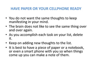 HAVE PAPER OR YOUR CELLPHONE READY
• You do not want the same thoughts to keep
manifesting in your mind.
• The brain does not like to see the same thing over
and over again.
• As you accomplish each task on your list, delete
it.
• Keep on adding new thoughts to the list.
• It is best to have a piece of paper or a notebook,
or even a smart phone with you so when things
come up you can make a note of them.
 