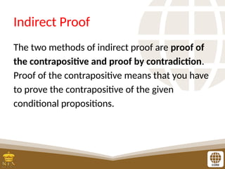 Indirect Proof
The two methods of indirect proof are proof of
the contrapositive and proof by contradiction.
Proof of the contrapositive means that you have
to prove the contrapositive of the given
conditional propositions.
 