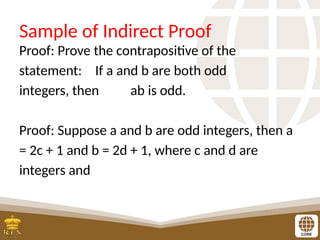 Sample of Indirect Proof
Proof: Prove the contrapositive of the
statement: If a and b are both odd
integers, then ab is odd.
Proof: Suppose a and b are odd integers, then a
= 2c + 1 and b = 2d + 1, where c and d are
integers and
 
