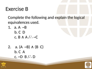 Exercise B
Complete the following and explain the logical
equivalences used.
1. a. A ~B
b. C D
c. B A / ~C
∧ ∴
2. a. (A ~B) (B C)
∧
b. C A
c. ~D B / D
∴
 