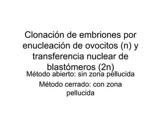 Clonación de embriones por
enucleación de ovocitos (n) y
transferencia nuclear de
blastómeros (2n)
Método abierto: sin zona pellucida
Método cerrado: con zona
pellucida

 