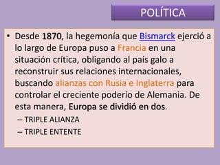 POLÍTICA
• Desde 1870, la hegemonía que Bismarck ejerció a
lo largo de Europa puso a Francia en una
situación crítica, obligando al país galo a
reconstruir sus relaciones internacionales,
buscando alianzas con Rusia e Inglaterra para
controlar el creciente poderío de Alemania. De
esta manera, Europa se dividió en dos.
– TRIPLE ALIANZA
– TRIPLE ENTENTE
 