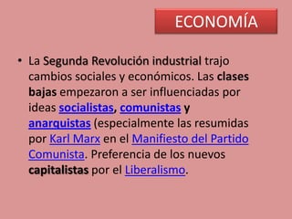 ECONOMÍA
• La Segunda Revolución industrial trajo
cambios sociales y económicos. Las clases
bajas empezaron a ser influenciadas por
ideas socialistas, comunistas y
anarquistas (especialmente las resumidas
por Karl Marx en el Manifiesto del Partido
Comunista. Preferencia de los nuevos
capitalistas por el Liberalismo.
 