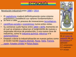 ECONOMÍA
Revolución industrial:entre 1880 y 1914.
• El capitalismo maduró definitivamente como sistema
económico y estableció sus «pilares fundamentales».
• Se llevó a cabo un proceso de innovaciones tecnológicas,
• científicas,sociales y económicas nunca antes vistas.
• Su comienzo suele fijarse entre 1850 y 1870,momento en
el cual se empieza a observar el surgimiento de nuevas y
mejoradas técnicas de producción, y una nueva clase de
industrias, como la industria química, eléctrica o la
automovilística;
• Empezó a darse la industrialización en nuevos países como
el recién nacido Imperio Alemán, Rusia, Italia, Francia,
Japón, Estados Unidos o Países Bajos.
Funcionamiento
de un motor de
explosión de cua
tro tiempos1.º:
admisión
2.º: compresión
3.º: explosión
4.º: escape.
 