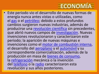 ECONOMÍA
• Este periodo vio el desarrollo de nuevas formas de
energía nunca antes vistas o utilizadas, como
el gas o el petróleo; debido a estos profundos
cambios surgieron nuevas industrias, además de
producirse una revolución científica sin precedentes,
que abrió nuevos campos de investigación. Nuevas
invenciones revolucionaron y caracterizaron este
periodo; la aparición de nuevas máquinas e
invenciones como el motor de combustión interna,
el desarrollo del aeroplano y el automóvily su
correspondiente comercialización, además de la
producción en masa de bienes de consumo,
la refrigeración mecánica o la invención
del teléfono o la radio caracterizaron esta
revolución y sus años posteriores.
 
