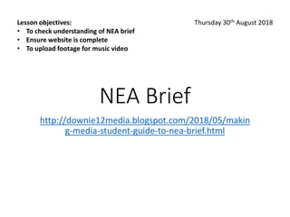 NEA Brief
http://downie12media.blogspot.com/2018/05/makin
g-media-student-guide-to-nea-brief.html
Lesson objectives:
• To check understanding of NEA brief
• Ensure website is complete
• To upload footage for music video
Thursday 30th August 2018
 