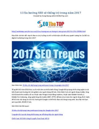 13 Xu hướng SEO sẽ thống trị trong năm 2017
Created by: Dung Hoang admin SEOtheTop.com
http://seothetop.com/tin-tuc-seo/13-xu-huong-seo-se-thong-tri-trong-nam-2017-t3-276-157098.html
Mục đích của bài viết này sẽ đưa ra các { tưởng và mở ra thảo luận vấn đề xoay quanh tương lai của SEO và
digital marketing trong năm 2017
Xem thêm bài: 35 tiêu chí xếp hạng trang web quan trọng của google năm 2017
Tổng kết SEO năm 2016 thực sự là một năm có nhiều biến động, Google đã áp dụng nhiều công nghệ và cải
tiến thuật toán hướng tới trải nghiệm của người dùng tốt hơn, thân thiện hơn với người dùng mobile, tăng
tốc độ load trên mobile, tối ưu thuật toán Penguin hoạt động realtime, thuật toán Mobile Friendly 2,
Mobile First Indexing, công nghệ tăng tốc mobile AMP, HTTPs để bảo vệ an toàn cho người dùng, Rich Cards
để tổ chức nội dung có cấu trúc hướng tới Google có thể hiểu được nội dung trang web. Sau đây mời bạn
xem qua biểu đồ để rõ hơn.
Xem thêm bài liên quan:
35 tiêu chí xếp hạng trang web quan trọng của Google năm 2017
5 nguyên tắc tạo nội dung chất lượng cao dễ dàng tiếp cận người dùng
Chiến lược SEO bền vững bí quyết chưa được tiết lộ
 
