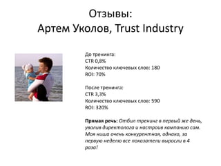 Отзывы:
Артем Уколов, Trust Industry
До тренинга:
CTR 0,8%
Количество ключевых слов: 180
ROI: 70%
После тренинга:
CTR 3,3%
Количество ключевых слов: 590
ROI: 320%
Прямая речь: Отбил тренинг в первый же день,
уволив директолога и настроив кампанию сам.
Моя ниша очень конкурентная, однако, за
первую неделю все показатели выросли в 4
раза!
 