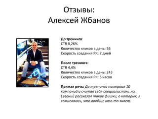 Отзывы:
Алексей Жбанов
До тренинга:
CTR 0,26%
Количество кликов в день: 56
Скорость создания РК: 7 дней
После тренинга:
CTR 4,4%
Количество кликов в день: 243
Скорость создания РК: 5 часов
Прямая речь: До тренинга настроил 10
кампаний и считал себя специалистом, но,
Евгений рассказал такие фишки, о которых, я
сомневаюсь, что вообще кто-то знает.
 