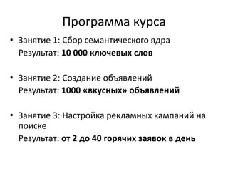 Программа курса
• Занятие 1: Сбор семантического ядра
Результат: 10 000 ключевых слов
• Занятие 2: Создание объявлений
Результат: 1000 «вкусных» объявлений
• Занятие 3: Настройка рекламных кампаний на
поиске
Результат: от 2 до 40 горячих заявок в день
 
