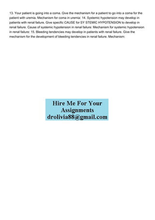 13. Your patient is going into a coma. Give the mechanism for a patient to go into a coma for the
patient with uremia. Mechanism for coma in uremia: 14. Systemic hypotension may develop in
patients with renal failure. Give specific CAUSE for SY STEMIC HYPOTENSION to develop in
renal failure. Cause of systemic hypotension in renal failure: Mechanism for systemic hypotension
in renal failure: 15. Bleeding tendencies may develop in patients with renal failure. Give the
mechanism for the development of bleeding tendencies in renal failure. Mechanism:
 