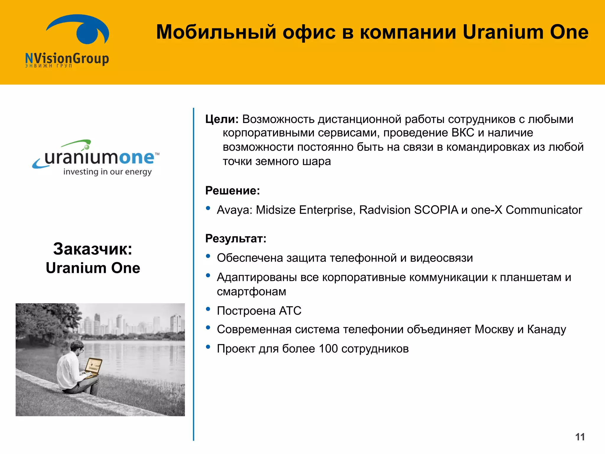 Цели: Возможность дистанционной работы сотрудников с любыми
корпоративными сервисами, проведение ВКС и наличие
возможности постоянно быть на связи в командировках из любой
точки земного шара
Решение:
•  Avaya: Midsize Enterprise, Radvision SCOPIA и one-X Communicator
Результат:
•  Обеспечена защита телефонной и видеосвязи
•  Адаптированы все корпоративные коммуникации к планшетам и
смартфонам
•  Построена АТС
•  Современная система телефонии объединяет Москву и Канаду
•  Проект для более 100 сотрудников
Мобильный офис в компании Uranium One
11
Заказчик:
Uranium One
 