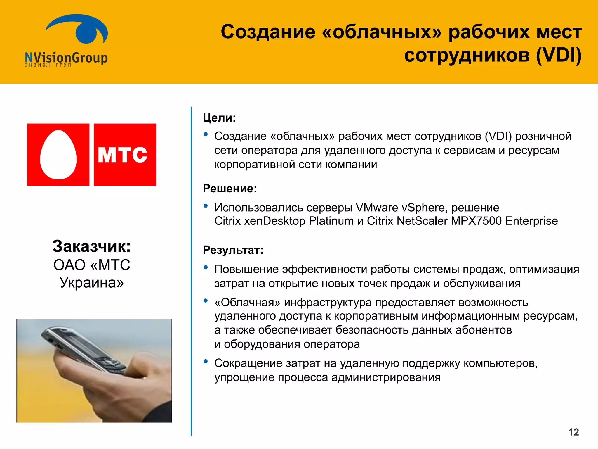 Цели:
•  Создание «облачных» рабочих мест сотрудников (VDI) розничной
сети оператора для удаленного доступа к сервисам и ресурсам
корпоративной сети компании
Решение:
•  Использовались серверы VMware vSphere, решение
Citrix xenDesktop Platinum и Citrix NetScaler MPX7500 Enterprise
Результат:
•  Повышение эффективности работы системы продаж, оптимизация
затрат на открытие новых точек продаж и обслуживания
•  «Облачная» инфраструктура предоставляет возможность
удаленного доступа к корпоративным информационным ресурсам,
а также обеспечивает безопасность данных абонентов
и оборудования оператора
•  Сокращение затрат на удаленную поддержку компьютеров,
упрощение процесса администрирования
Создание «облачных» рабочих мест
сотрудников (VDI)
12
Заказчик:
ОАО «МТС
Украина»
 
