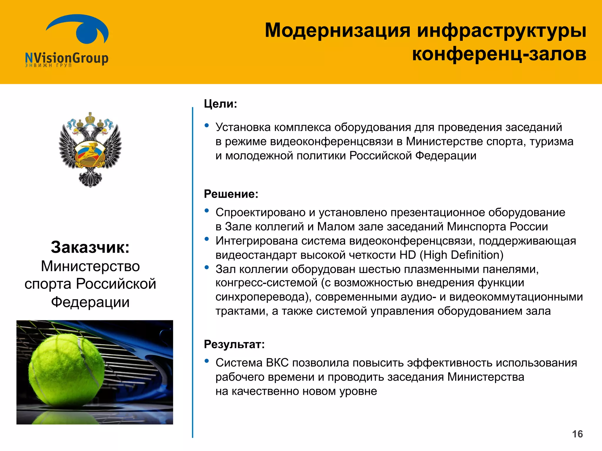 Цели:
•  Установка комплекса оборудования для проведения заседаний
в режиме видеоконференцсвязи в Министерстве спорта, туризма
и молодежной политики Российской Федерации
Решение:
•  Спроектировано и установлено презентационное оборудование
в Зале коллегий и Малом зале заседаний Минспорта России
•  Интегрирована система видеоконференцсвязи, поддерживающая
видеостандарт высокой четкости HD (High Definition)
•  Зал коллегии оборудован шестью плазменными панелями,
конгресс-системой (с возможностью внедрения функции
синхроперевода), современными аудио- и видеокоммутационными
трактами, а также системой управления оборудованием зала
Результат:
•  Система ВКС позволила повысить эффективность использования
рабочего времени и проводить заседания Министерства
на качественно новом уровне
16
Модернизация инфраструктуры
конференц-залов
Заказчик:
Министерство
спорта Российской
Федерации
 