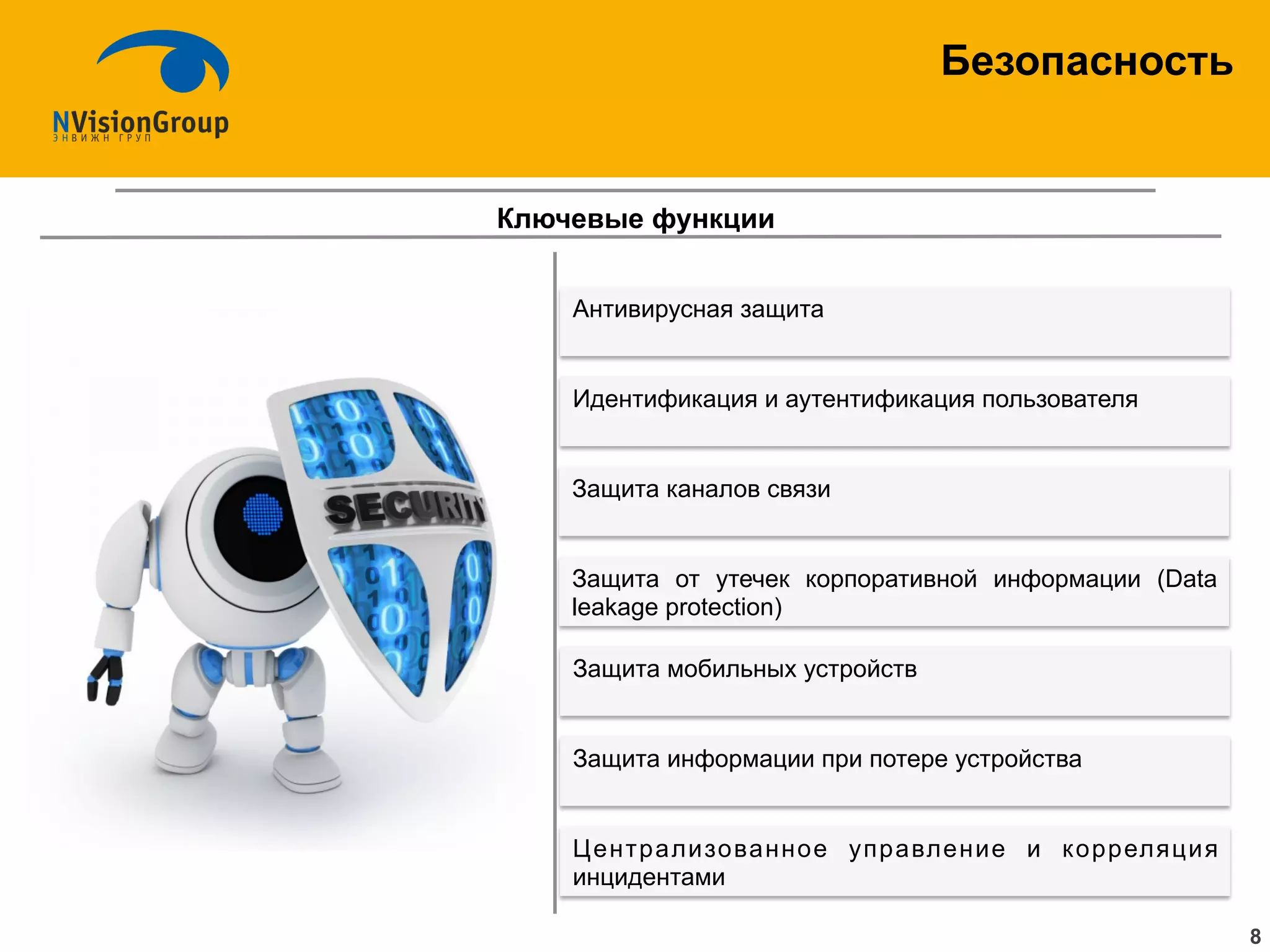 Безопасность
8
Ключевые функции
Антивирусная защита
Защита информации при потере устройства
Централизованное управление и корреляция
инцидентами
Идентификация и аутентификация пользователя
Защита мобильных устройств
Защита каналов связи
Защита от утечек корпоративной информации (Data
leakage protection)
 