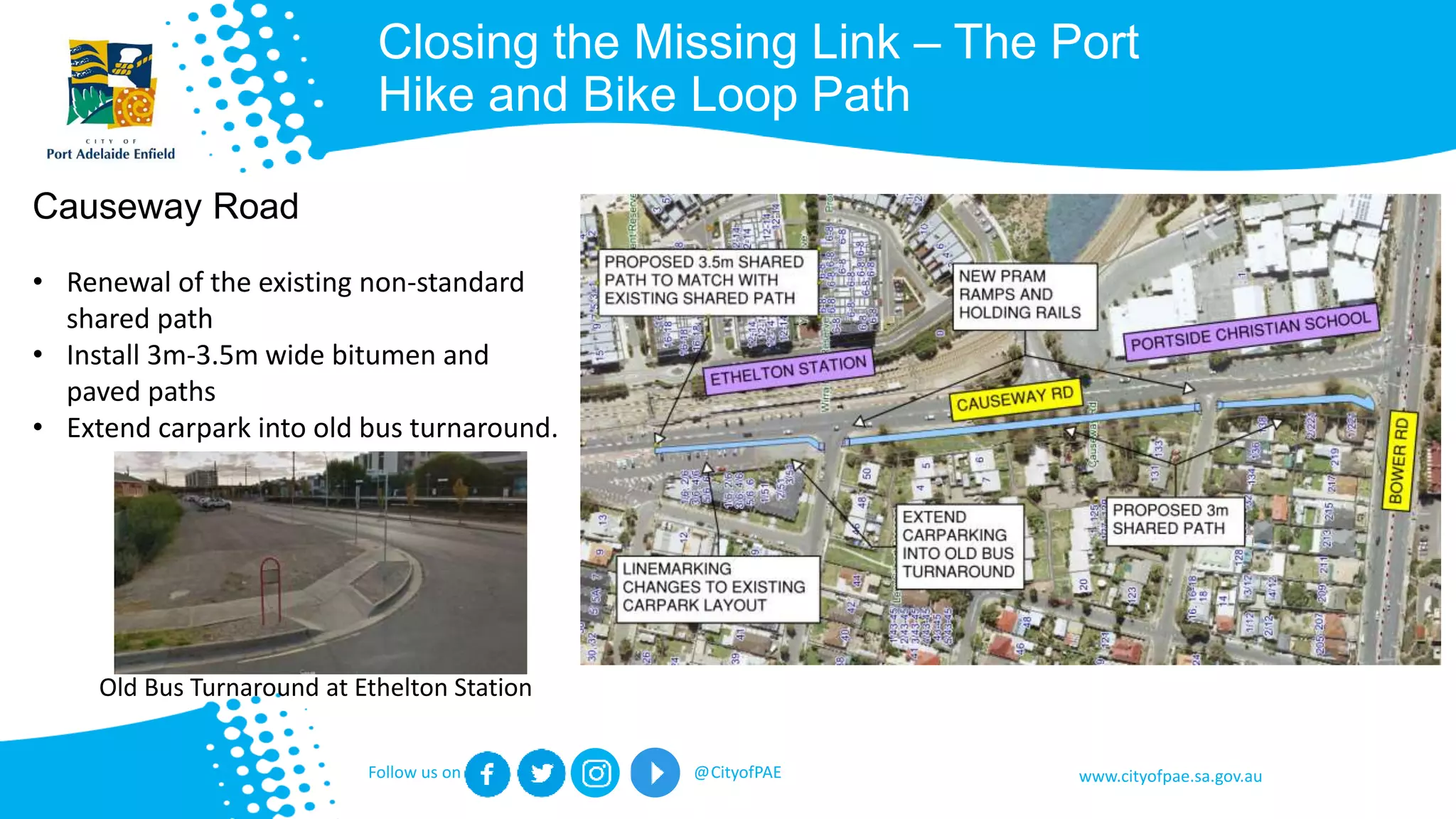 www.cityofpae.sa.gov.auFollow us on @CityofPAE
Closing the Missing Link – The Port
Hike and Bike Loop Path
Causeway Road
• Renewal of the existing non-standard
shared path
• Install 3m-3.5m wide bitumen and
paved paths
• Extend carpark into old bus turnaround.
Old Bus Turnaround at Ethelton Station
 