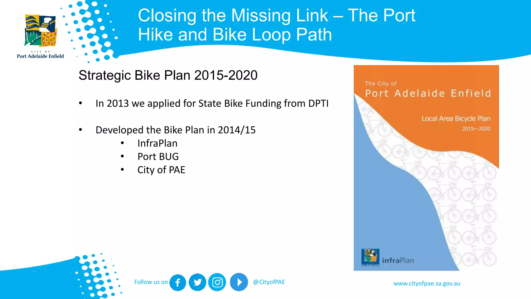 www.cityofpae.sa.gov.auFollow us on @CityofPAE
Closing the Missing Link – The Port
Hike and Bike Loop Path
Strategic Bike Plan 2015-2020
• In 2013 we applied for State Bike Funding from DPTI
• Developed the Bike Plan in 2014/15
• InfraPlan
• Port BUG
• City of PAE
 
