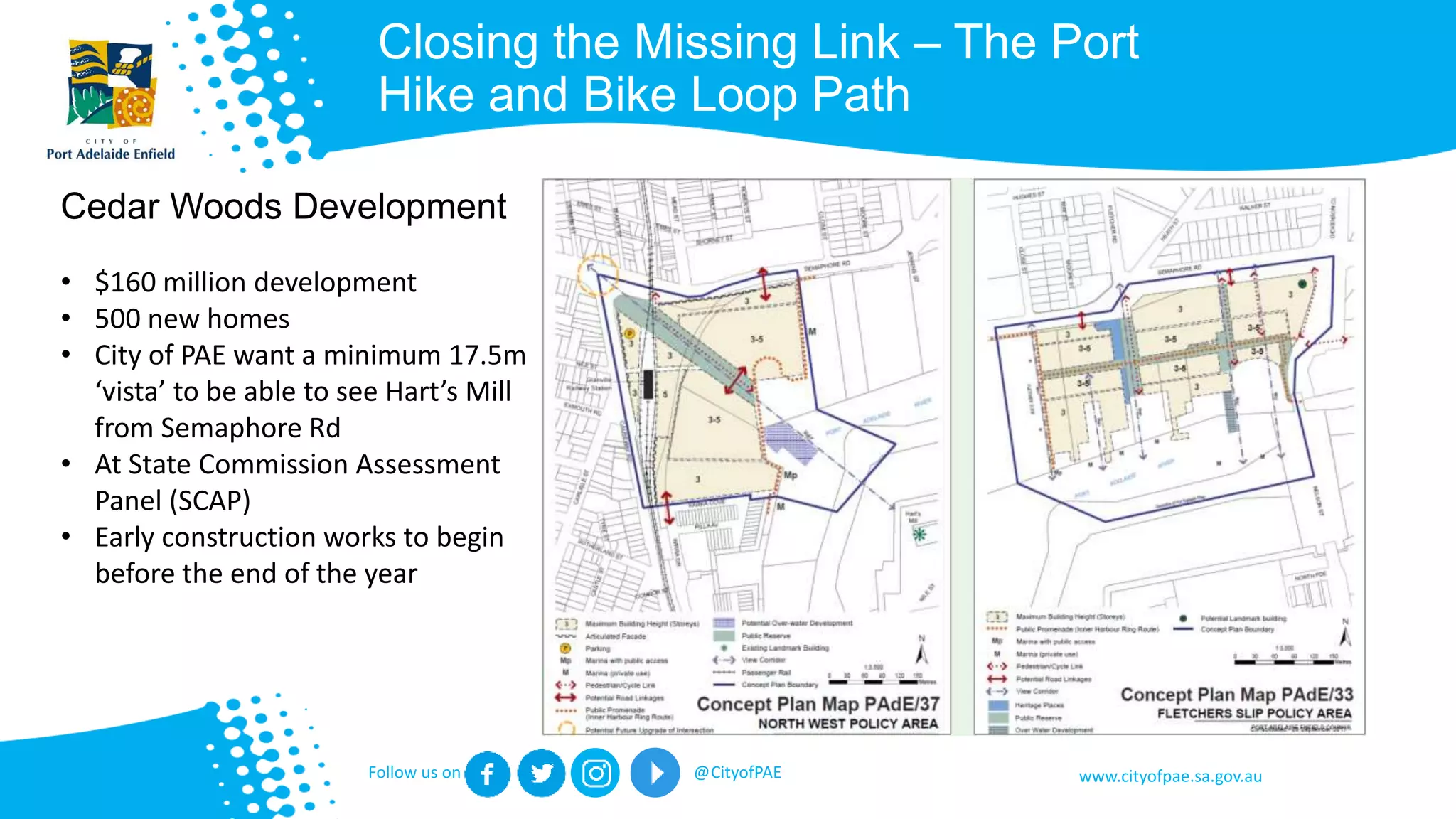 www.cityofpae.sa.gov.auFollow us on @CityofPAE
Closing the Missing Link – The Port
Hike and Bike Loop Path
Cedar Woods Development
• $160 million development
• 500 new homes
• City of PAE want a minimum 17.5m
‘vista’ to be able to see Hart’s Mill
from Semaphore Rd
• At State Commission Assessment
Panel (SCAP)
• Early construction works to begin
before the end of the year
 