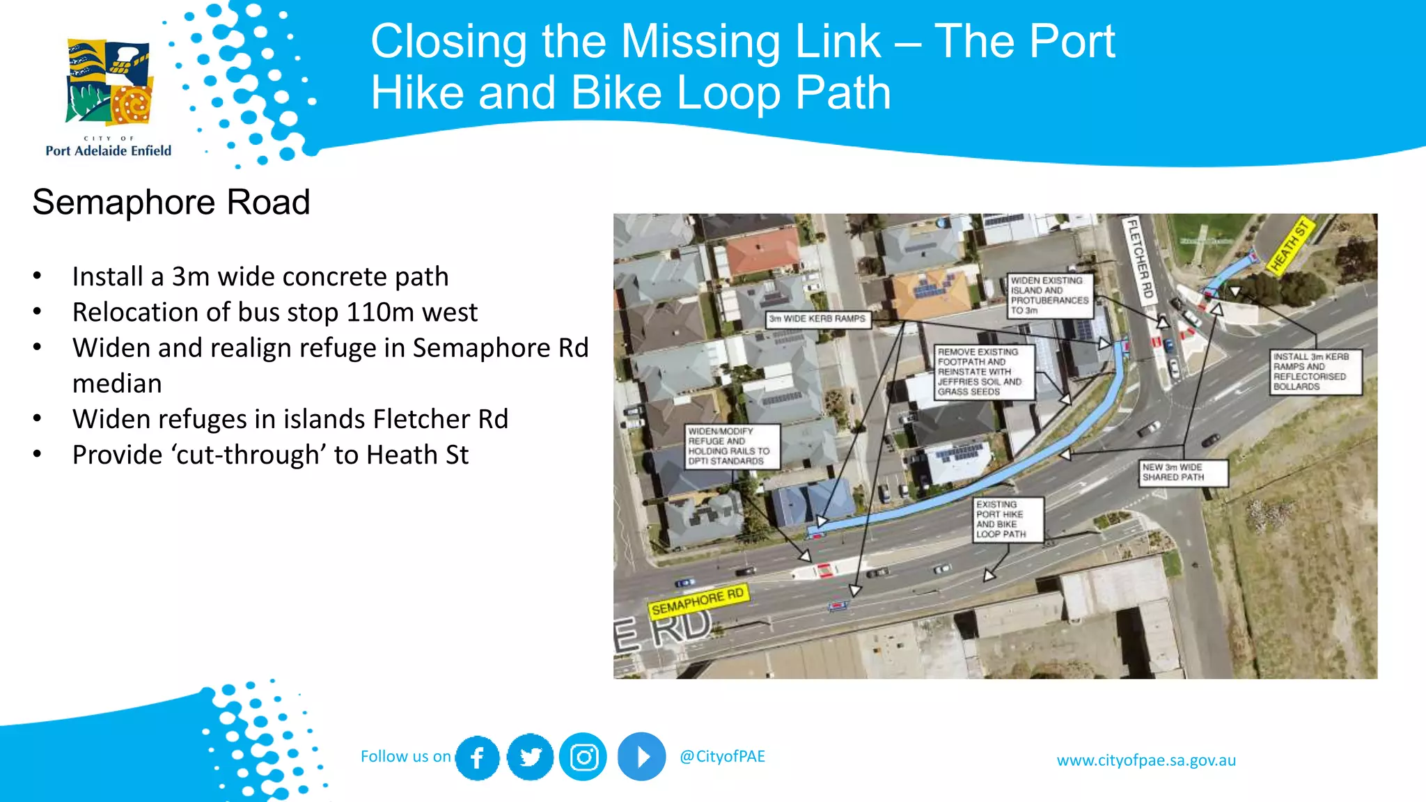 www.cityofpae.sa.gov.auFollow us on @CityofPAE
Closing the Missing Link – The Port
Hike and Bike Loop Path
Semaphore Road
• Install a 3m wide concrete path
• Relocation of bus stop 110m west
• Widen and realign refuge in Semaphore Rd
median
• Widen refuges in islands Fletcher Rd
• Provide ‘cut-through’ to Heath St
 