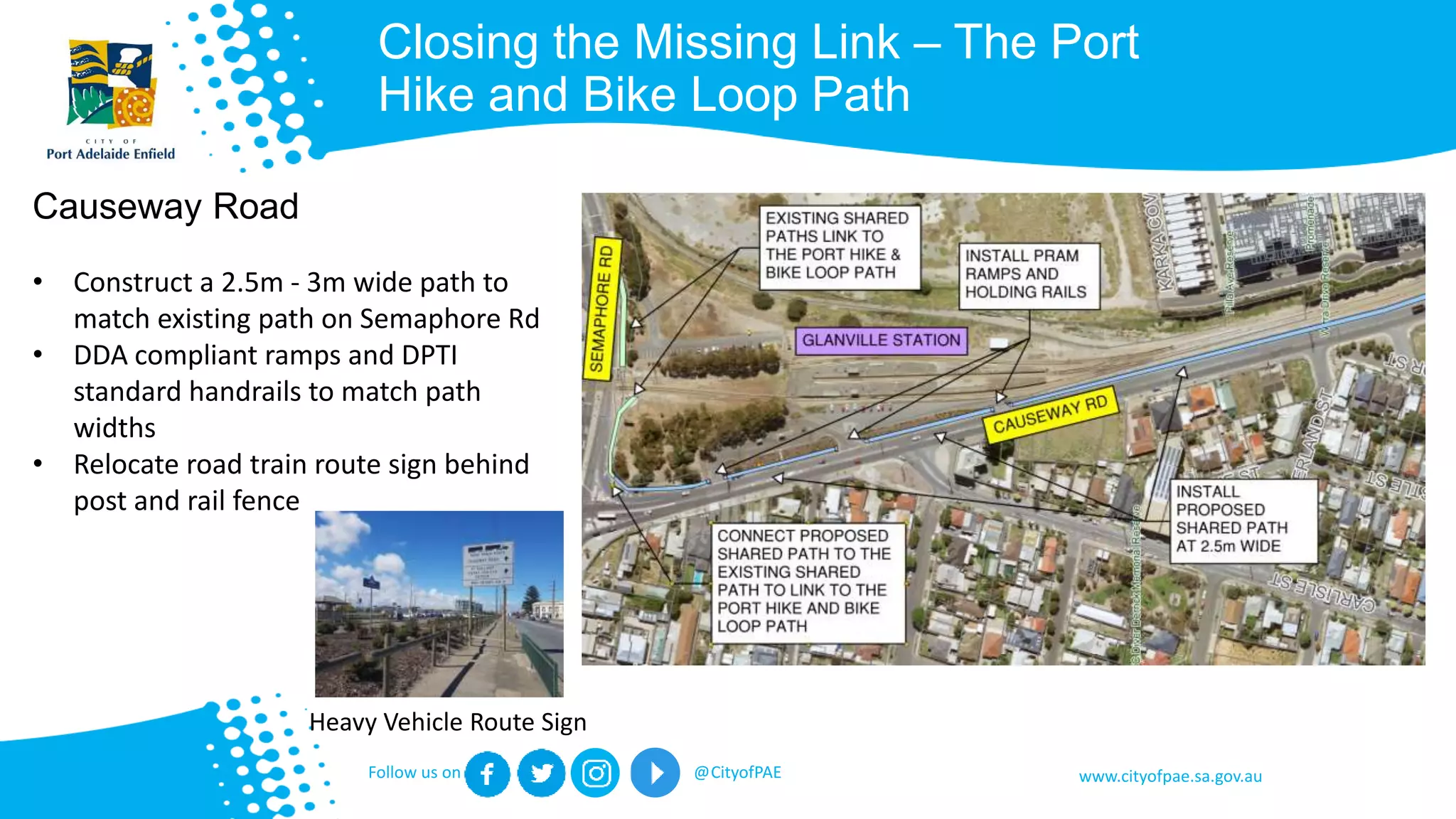 www.cityofpae.sa.gov.auFollow us on @CityofPAE
Closing the Missing Link – The Port
Hike and Bike Loop Path
Causeway Road
• Construct a 2.5m - 3m wide path to
match existing path on Semaphore Rd
• DDA compliant ramps and DPTI
standard handrails to match path
widths
• Relocate road train route sign behind
post and rail fence
Heavy Vehicle Route Sign
 