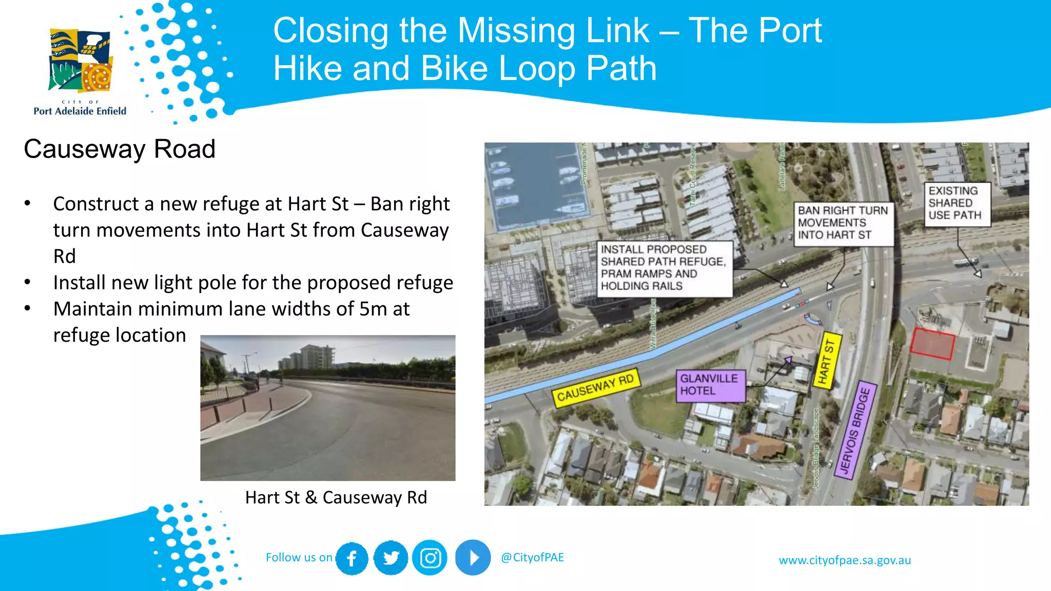 www.cityofpae.sa.gov.auFollow us on @CityofPAE
Closing the Missing Link – The Port
Hike and Bike Loop Path
Causeway Road
• Construct a new refuge at Hart St – Ban right
turn movements into Hart St from Causeway
Rd
• Install new light pole for the proposed refuge
• Maintain minimum lane widths of 5m at
refuge location
Hart St & Causeway Rd
 