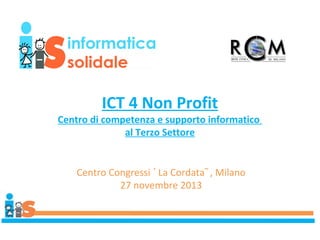 ICT 4 Non Profit
Centro di competenza e supporto informatico
al Terzo Settore

Centro Congressi ᾿ La Cordata῀ , Milano
27 novembre 2013

 