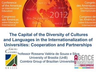 The Capital of the Diversity of Cultures
and Languages in the Internationalization of
Universities: Cooperation and Partnerships

      Professor Rossana Valéria de Souza e Silva
              University of Brasilia (UnB)
        Coimbra Group of Brazilian Universities
 