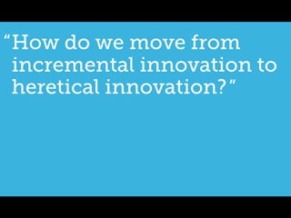 “ How do we move from
  incremental innovation to
  heretical innovation? ”
 