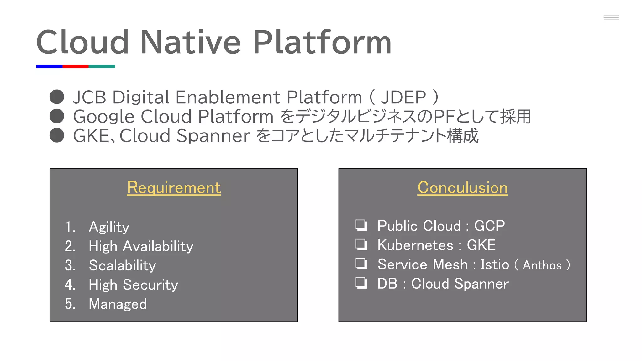 Cloud Native Platform
● JCB Digital Enablement Platform ( JDEP )
● Google Cloud Platform をデジタルビジネスのPFとして採用
● GKE、Cloud Spanner をコアとしたマルチテナント構成
Requirement
1. Agility
2. High Availability
3. Scalability
4. High Security
5. Managed
Conculusion
❏ Public Cloud : GCP
❏ Kubernetes : GKE
❏ Service Mesh : Istio ( Anthos )
❏ DB : Cloud Spanner
 