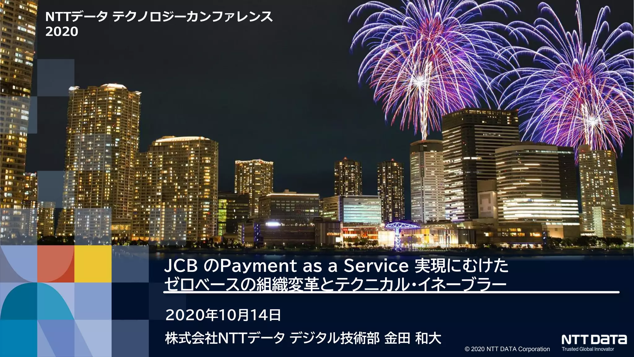 © 2020 NTT DATA Corporation
NTTデータ テクノロジーカンファレンス
2020
JCB のPayment as a Service 実現にむけた
ゼロベースの組織変革とテクニカル・イネーブラー
2020年10月14日
株式会社NTTデータ デジタル技術部 金田 和大
 