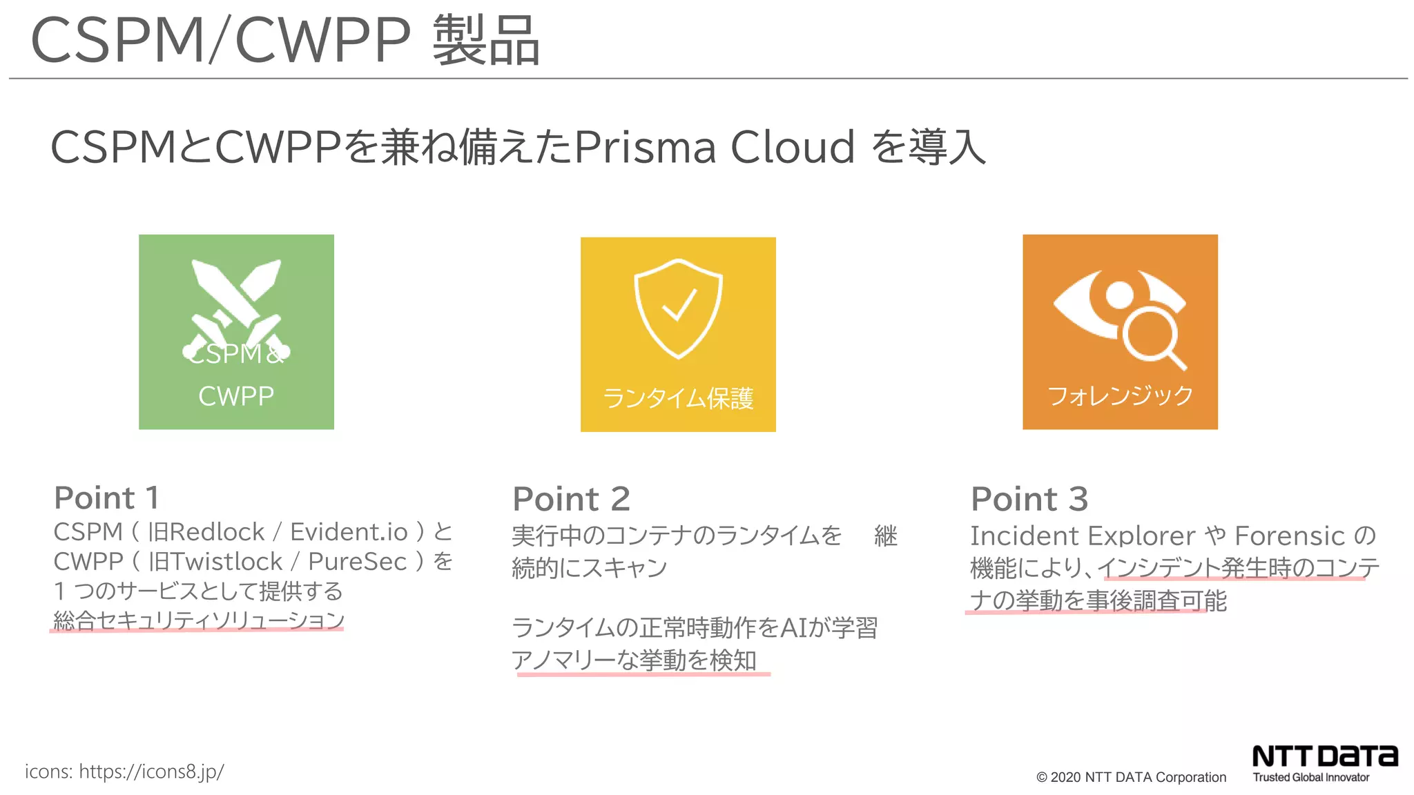 © 2020 NTT DATA Corporation
Point 1
CSPM ( 旧Redlock / Evident.io ) と
CWPP ( 旧Twistlock / PureSec ) を
1 つのサービスとして提供する
総合セキュリティソリューション
CSPMとCWPPを兼ね備えたPrisma Cloud を導入
CSPM/CWPP 製品
Point 2
実行中のコンテナのランタイムを 継
続的にスキャン
ランタイムの正常時動作をAIが学習
アノマリーな挙動を検知
Point 3
Incident Explorer や Forensic の
機能により、インシデント発生時のコンテ
ナの挙動を事後調査可能
CSPM＆
CWPP ランタイム保護 フォレンジック
icons: https://icons8.jp/
 