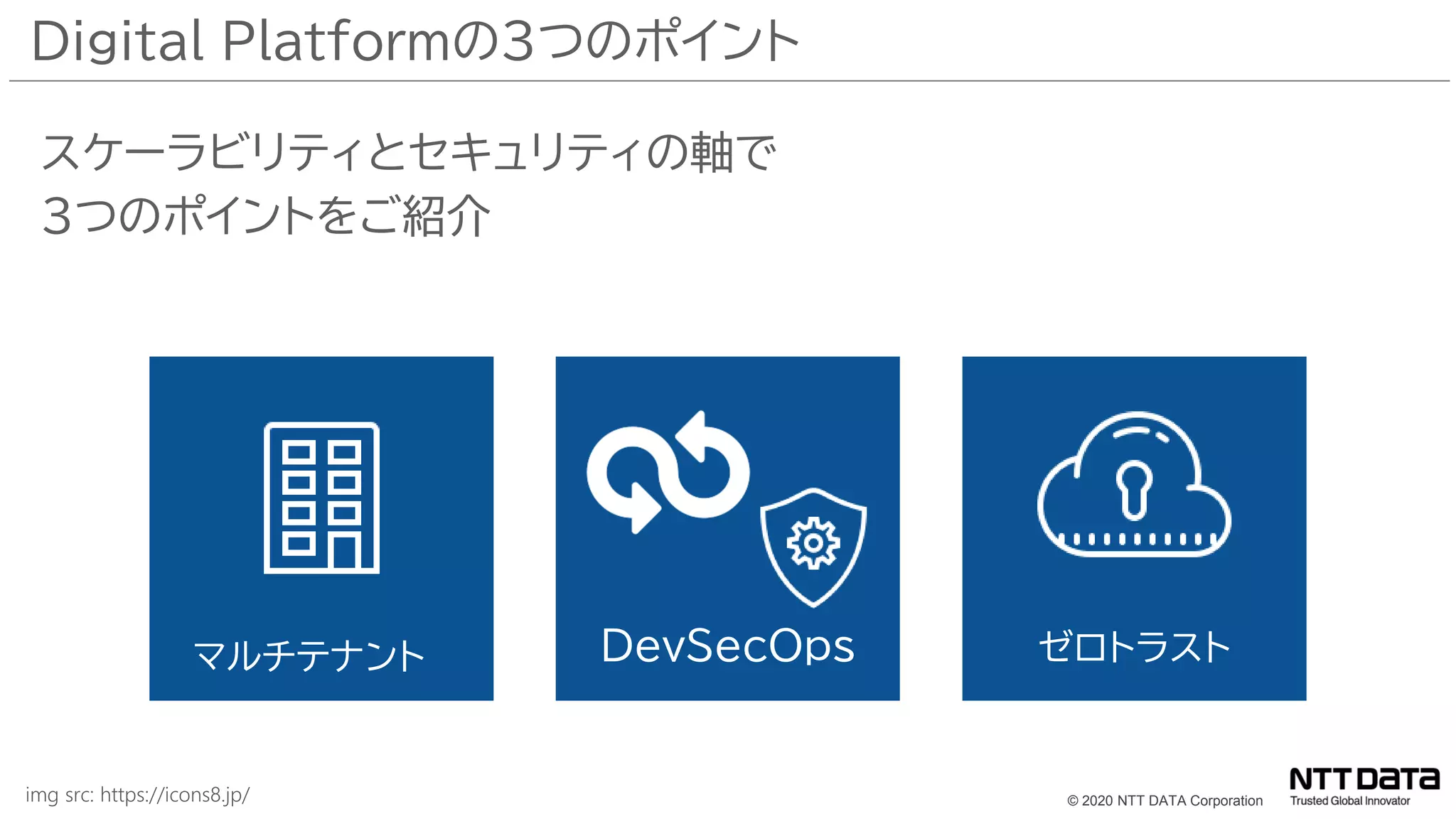 © 2020 NTT DATA Corporation
Digital Platformの３つのポイント
スケーラビリティとセキュリティの軸で
３つのポイントをご紹介
マルチテナント DevSecOps ゼロトラスト
img src: https://icons8.jp/
 