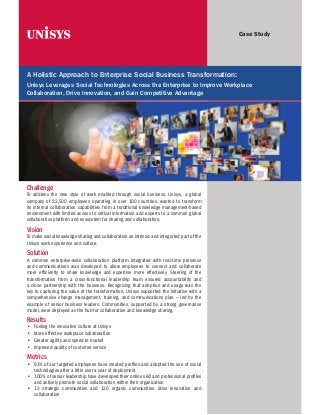 Case Study

A Holistic Approach to Enterprise Social Business Transformation:
Unisys Leverages Social Technologies Across the Enterprise to Improve Workplace
Collaboration, Drive Innovation, and Gain Competitive Advantage

Challenge
To address the new style of work enabled through social business, Unisys, a global
company of 22,500 employees operating in over 100 countries, wanted to transform
its internal collaboration capabilities from a traditional knowledge management-based
environment with limited access to critical information and experts to a common global
collaborative platform and ecosystem for sharing and collaboration.

Vision
To make social knowledge sharing and collaboration an intrinsic and integrated part of the
Unisys work experience and culture.

Solution
A common enterprise-wide collaboration platform integrated with real-time presence
and communications was developed to allow employees to connect and collaborate
more efficiently to share knowledge and expertise more effectively. Steering of the
transformation from a cross-functional leadership team ensured accountability and
a close partnership with the business. Recognizing that adoption and usage was the
key to capturing the value of the transformation, Unisys supported the initiative with a
comprehensive change management, training, and communications plan – led by the
example of senior business leaders. Communities, supported by a strong governance
model, were deployed as the hub for collaboration and knowledge sharing.

Results
•	
•	
•	
•	

Fueling the innovative culture at Unisys
More effective workplace collaboration
Greater agility and speed to market
Improved quality of customer service

Metrics
•	 91% of our targeted employees have created profiles and adopted the use of social
technologies after a little over a year of deployment
•	 100% of senior leadership have developed their online skill and professional profiles
and actively promote social collaboration within their organization
•	 13 strategic communities and 120 organic communities drive innovation and
collaboration

 