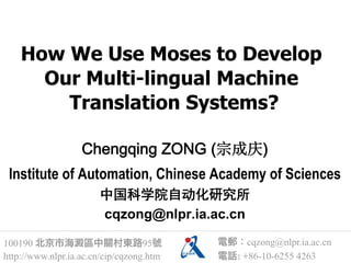 How We Use Moses to Develop
      Our Multi-lingual Machine
        Translation Systems?

                   Chengqing ZONG (宗成庆)
 Institute of Automation, Chinese Academy of Sciences
                       中国科学院自动化研究所
                       cqzong@nlpr.ia.ac.cn

100190 北京市海澱區中關村東路95號                     電郵：cqzong@nlpr.ia.ac.cn
http://www.nlpr.ia.ac.cn/cip/cqzong.htm   電話: +86-10-6255 4263
 