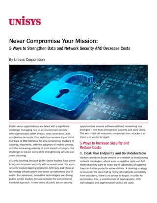 Never Compromise Your Mission:
5 Ways to Strengthen Data and Network Security AND Decrease Costs
By Unisys Corporation

Public sector organizations are faced with a significant
challenge managing risk in an environment replete
with sophisticated cyber threats, cost constraints, and
compliance demands. Cost reduction remains top of mind,
but there is little tolerance for any compromise involving IT
security. Meanwhile, with the adoption of mobile devices,
and the increasing velocity of data breach attempts, the
challenge to reduce costs while strengthening security can
seem daunting.
It’s only daunting because public sector leaders have come
to equate increased security with increased cost. For years,
security involved layering perimeter defenses and physical
technology infrastructure that drove up operations and IT
costs. But advanced, innovative technologies are driving
public sector leaders to step outside the conventional
Band-Aid approach. A new breed of public sector security

opportunities around software-defined networking has
emerged – one that strengthens security and cuts costs.
The key – hide all endpoints completely from attackers so
there’s no vector to target.

5 Ways to Increase Security and
Reduce Costs
1.	Cloak Your Endpoints and Go Undetectable
Hackers attempt to locate devices on a network by broadcasting
network messages, where even a negative reply can tell
them what they want to know: the IP addresses of systems
they can further probe for vulnerabilities. A cloaking strategy
is based on the idea that by hiding all endpoints completely
from attackers, there’s no vector to target. In order to
accomplish this, a combination of cryptography, VPN
technologies and segmentation tactics are used.

 