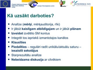 Kā uzsākt darboties? Analīze ( mērķi , mērķauditorija, rīki) Ir jābūt  kaislīgam   atbildīgajam  un ir jābūt  plānam Izveidot  izvēlēto SM kontus Integrēt tos iepriekš izmantotajos kanālos Klausīties Piedalīties  – regulāri radīt unikālu/aktuālu saturu –  iesaistīt sekotājus Starprezultātu analīze Nebeidzama diskusija  ar cilvēkiem 