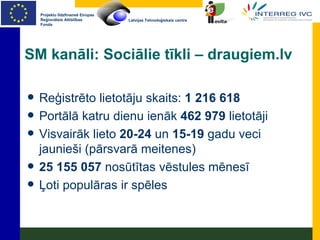 SM kanāli: Sociālie tīkli – draugiem.lv Reģistrēto lietotāju skaits:  1 216 618 Portālā katru dienu ienāk  462 979  lietotāji Visvairāk lieto  20-24  un  15-19  gadu veci jaunieši (pārsvarā meitenes) 25 155 057  nosūtītas vēstules mēnesī Ļoti populāras ir spēles 